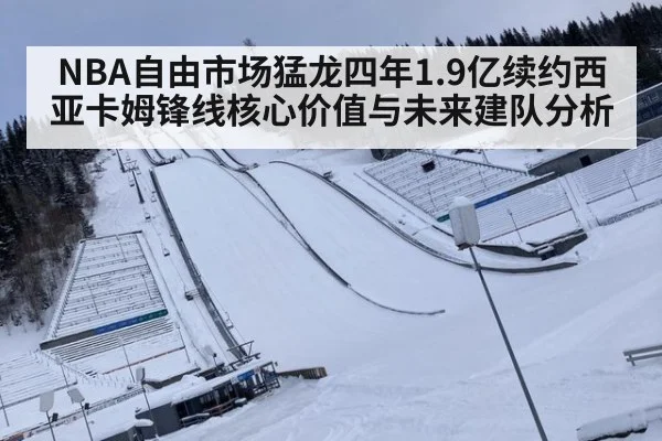 NBA自由市场猛龙四年1.9亿续约西亚卡姆锋线核心价值与未来建队分析