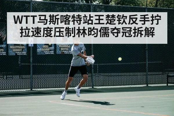 WTT马斯喀特站王楚钦反手拧拉速度压制林昀儒夺冠拆解